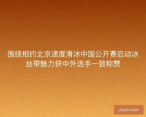 围绕相约北京速度滑冰中国公开赛启动冰丝带魅力获中外选手一致称赞