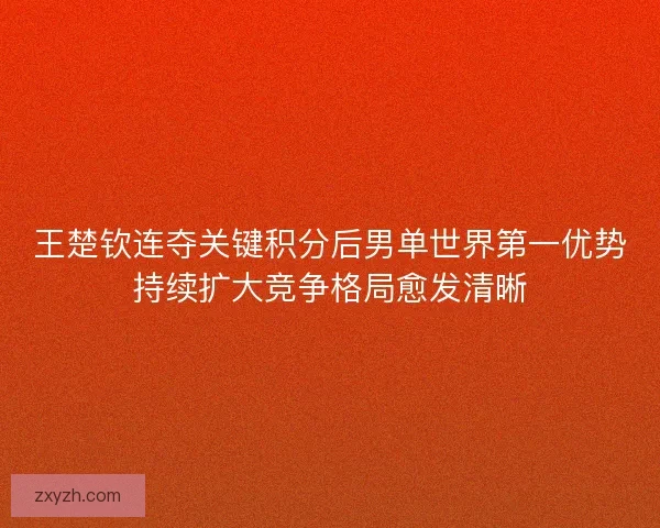 王楚钦连夺关键积分后男单世界第一优势持续扩大竞争格局愈发清晰