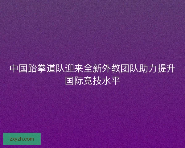 中国跆拳道队迎来全新外教团队助力提升国际竞技水平