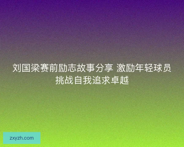 刘国梁赛前励志故事分享 激励年轻球员挑战自我追求卓越
